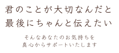 君のことが大切なんだと最後にちゃんと伝えたい :: そんなあなたのお気持ちを真心からサポートいたします